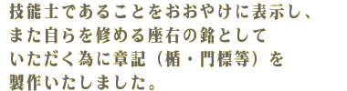 技能士であることをおおやけに表示し、また自らを修める座右の銘としていただくために章記（楯・門標等）を製作いたしました。